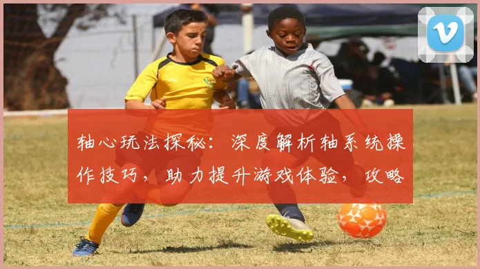 轴心玩法探秘：深度解析轴系统操作技巧，助力提升游戏体验，攻略指南，轻松驾驭